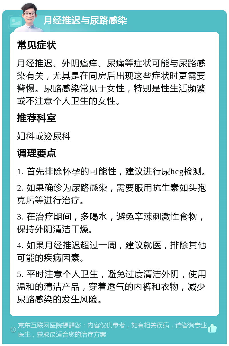 月经推迟与尿路感染 常见症状 月经推迟、外阴瘙痒、尿痛等症状可能与尿路感染有关，尤其是在同房后出现这些症状时更需要警惕。尿路感染常见于女性，特别是性生活频繁或不注意个人卫生的女性。 推荐科室 妇科或泌尿科 调理要点 1. 首先排除怀孕的可能性，建议进行尿hcg检测。 2. 如果确诊为尿路感染，需要服用抗生素如头孢克肟等进行治疗。 3. 在治疗期间，多喝水，避免辛辣刺激性食物，保持外阴清洁干燥。 4. 如果月经推迟超过一周，建议就医，排除其他可能的疾病因素。 5. 平时注意个人卫生，避免过度清洁外阴，使用温和的清洁产品，穿着透气的内裤和衣物，减少尿路感染的发生风险。