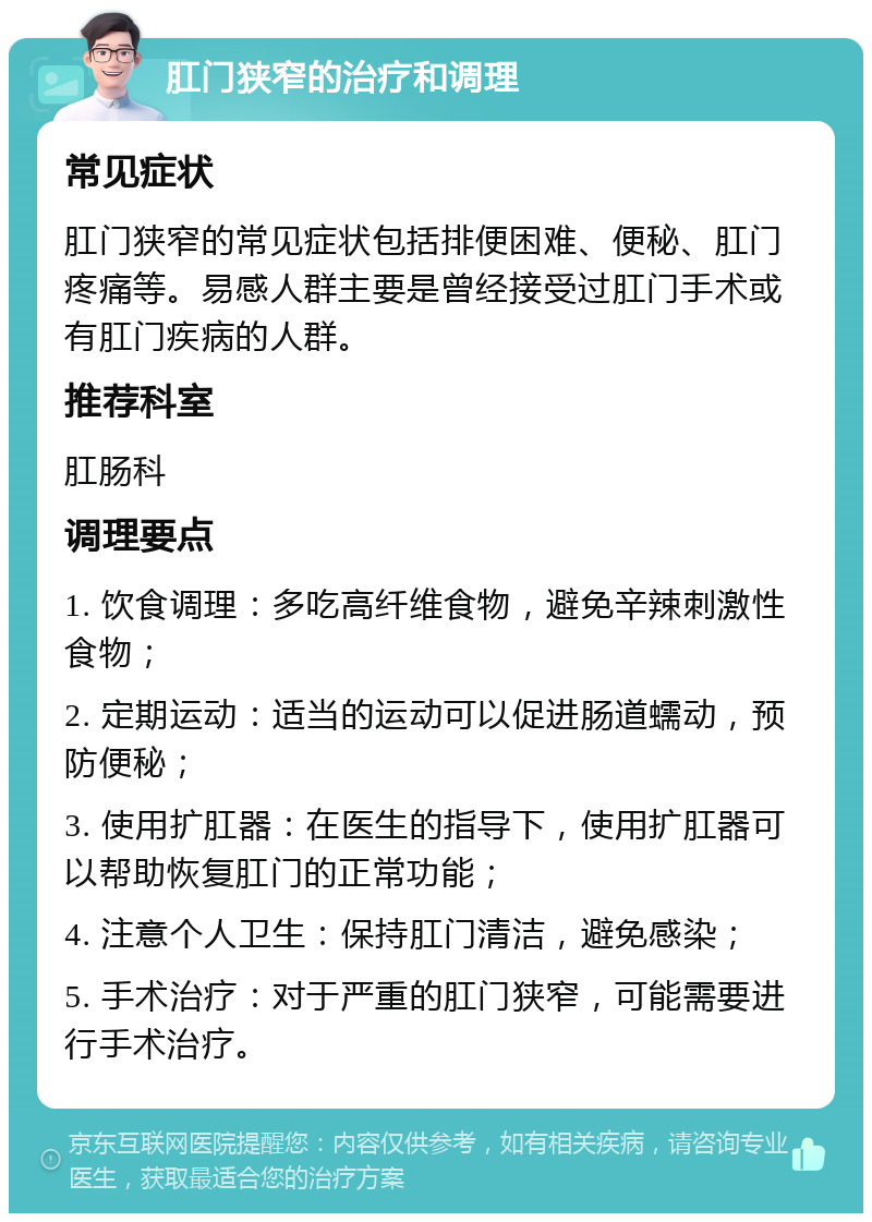 肛门狭窄的治疗和调理 常见症状 肛门狭窄的常见症状包括排便困难、便秘、肛门疼痛等。易感人群主要是曾经接受过肛门手术或有肛门疾病的人群。 推荐科室 肛肠科 调理要点 1. 饮食调理：多吃高纤维食物，避免辛辣刺激性食物； 2. 定期运动：适当的运动可以促进肠道蠕动，预防便秘； 3. 使用扩肛器：在医生的指导下，使用扩肛器可以帮助恢复肛门的正常功能； 4. 注意个人卫生：保持肛门清洁，避免感染； 5. 手术治疗：对于严重的肛门狭窄，可能需要进行手术治疗。