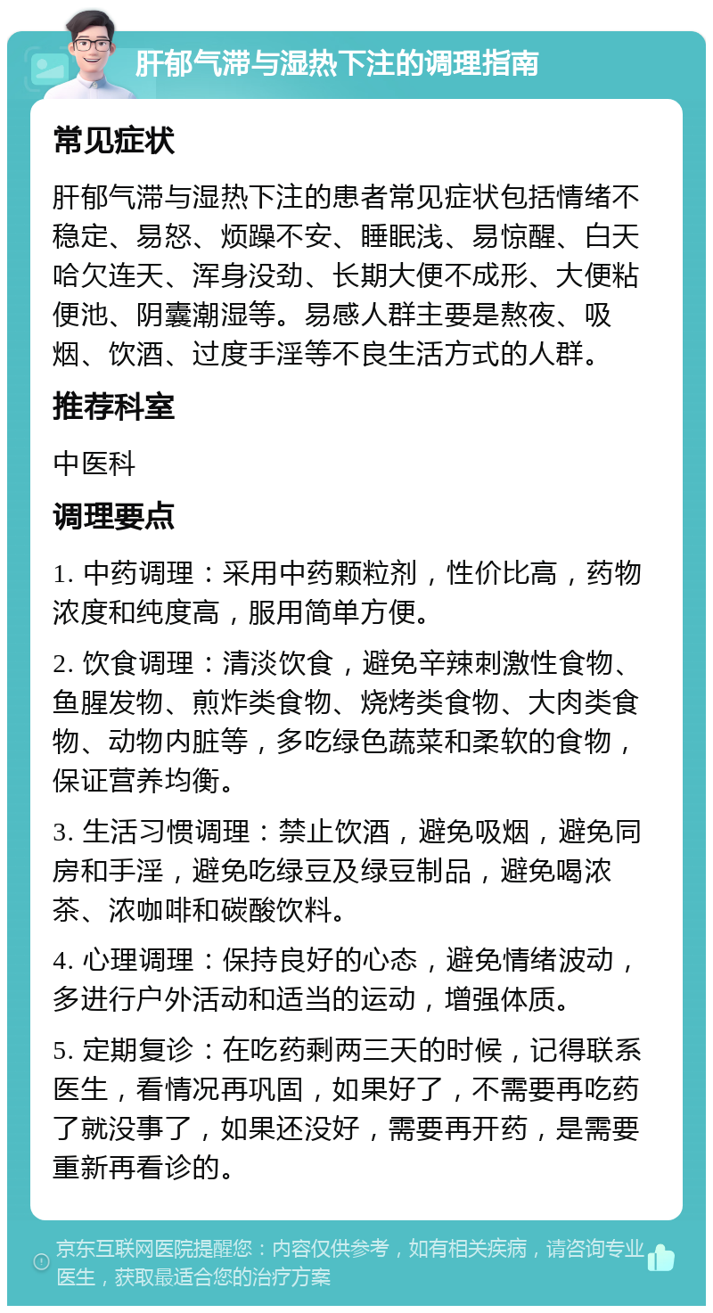 肝郁气滞与湿热下注的调理指南 常见症状 肝郁气滞与湿热下注的患者常见症状包括情绪不稳定、易怒、烦躁不安、睡眠浅、易惊醒、白天哈欠连天、浑身没劲、长期大便不成形、大便粘便池、阴囊潮湿等。易感人群主要是熬夜、吸烟、饮酒、过度手淫等不良生活方式的人群。 推荐科室 中医科 调理要点 1. 中药调理：采用中药颗粒剂，性价比高，药物浓度和纯度高，服用简单方便。 2. 饮食调理：清淡饮食，避免辛辣刺激性食物、鱼腥发物、煎炸类食物、烧烤类食物、大肉类食物、动物内脏等，多吃绿色蔬菜和柔软的食物，保证营养均衡。 3. 生活习惯调理：禁止饮酒，避免吸烟，避免同房和手淫，避免吃绿豆及绿豆制品，避免喝浓茶、浓咖啡和碳酸饮料。 4. 心理调理：保持良好的心态，避免情绪波动，多进行户外活动和适当的运动，增强体质。 5. 定期复诊：在吃药剩两三天的时候，记得联系医生，看情况再巩固，如果好了，不需要再吃药了就没事了，如果还没好，需要再开药，是需要重新再看诊的。