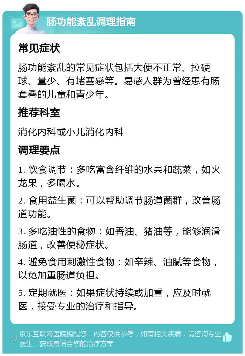 肠功能紊乱调理指南 常见症状 肠功能紊乱的常见症状包括大便不正常、拉硬球、量少、有堵塞感等。易感人群为曾经患有肠套叠的儿童和青少年。 推荐科室 消化内科或小儿消化内科 调理要点 1. 饮食调节：多吃富含纤维的水果和蔬菜，如火龙果，多喝水。 2. 食用益生菌：可以帮助调节肠道菌群，改善肠道功能。 3. 多吃油性的食物：如香油、猪油等，能够润滑肠道，改善便秘症状。 4. 避免食用刺激性食物：如辛辣、油腻等食物，以免加重肠道负担。 5. 定期就医：如果症状持续或加重，应及时就医，接受专业的治疗和指导。