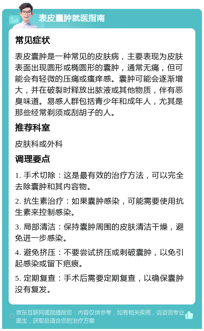 表皮囊肿就医指南 常见症状 表皮囊肿是一种常见的皮肤病，主要表现为皮肤表面出现圆形或椭圆形的囊肿，通常无痛，但可能会有轻微的压痛或瘙痒感。囊肿可能会逐渐增大，并在破裂时释放出脓液或其他物质，伴有恶臭味道。易感人群包括青少年和成年人，尤其是那些经常剃须或刮胡子的人。 推荐科室 皮肤科或外科 调理要点 1. 手术切除：这是最有效的治疗方法，可以完全去除囊肿和其内容物。 2. 抗生素治疗：如果囊肿感染，可能需要使用抗生素来控制感染。 3. 局部清洁：保持囊肿周围的皮肤清洁干燥，避免进一步感染。 4. 避免挤压：不要尝试挤压或刺破囊肿，以免引起感染或留下疤痕。 5. 定期复查：手术后需要定期复查，以确保囊肿没有复发。