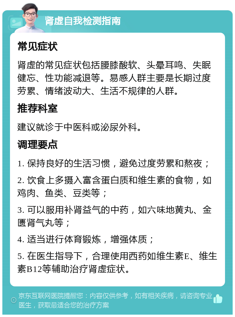 肾虚自我检测指南 常见症状 肾虚的常见症状包括腰膝酸软、头晕耳鸣、失眠健忘、性功能减退等。易感人群主要是长期过度劳累、情绪波动大、生活不规律的人群。 推荐科室 建议就诊于中医科或泌尿外科。 调理要点 1. 保持良好的生活习惯，避免过度劳累和熬夜； 2. 饮食上多摄入富含蛋白质和维生素的食物，如鸡肉、鱼类、豆类等； 3. 可以服用补肾益气的中药，如六味地黄丸、金匮肾气丸等； 4. 适当进行体育锻炼，增强体质； 5. 在医生指导下，合理使用西药如维生素E、维生素B12等辅助治疗肾虚症状。