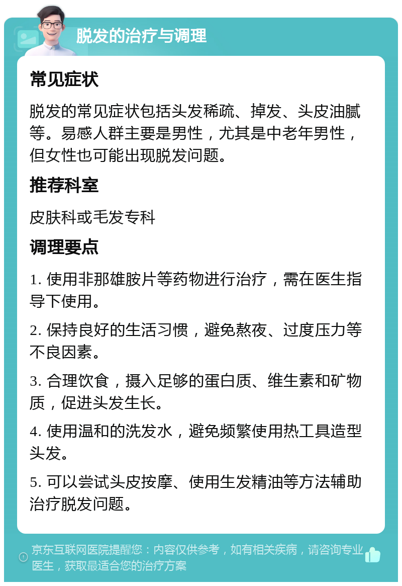 脱发的治疗与调理 常见症状 脱发的常见症状包括头发稀疏、掉发、头皮油腻等。易感人群主要是男性，尤其是中老年男性，但女性也可能出现脱发问题。 推荐科室 皮肤科或毛发专科 调理要点 1. 使用非那雄胺片等药物进行治疗，需在医生指导下使用。 2. 保持良好的生活习惯，避免熬夜、过度压力等不良因素。 3. 合理饮食，摄入足够的蛋白质、维生素和矿物质，促进头发生长。 4. 使用温和的洗发水，避免频繁使用热工具造型头发。 5. 可以尝试头皮按摩、使用生发精油等方法辅助治疗脱发问题。