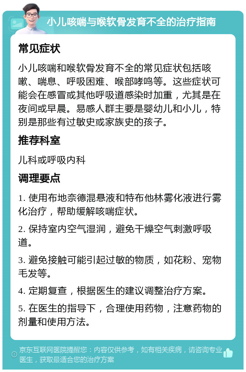 小儿咳喘与喉软骨发育不全的治疗指南 常见症状 小儿咳喘和喉软骨发育不全的常见症状包括咳嗽、喘息、呼吸困难、喉部哮鸣等。这些症状可能会在感冒或其他呼吸道感染时加重，尤其是在夜间或早晨。易感人群主要是婴幼儿和小儿，特别是那些有过敏史或家族史的孩子。 推荐科室 儿科或呼吸内科 调理要点 1. 使用布地奈德混悬液和特布他林雾化液进行雾化治疗，帮助缓解咳喘症状。 2. 保持室内空气湿润，避免干燥空气刺激呼吸道。 3. 避免接触可能引起过敏的物质，如花粉、宠物毛发等。 4. 定期复查，根据医生的建议调整治疗方案。 5. 在医生的指导下，合理使用药物，注意药物的剂量和使用方法。