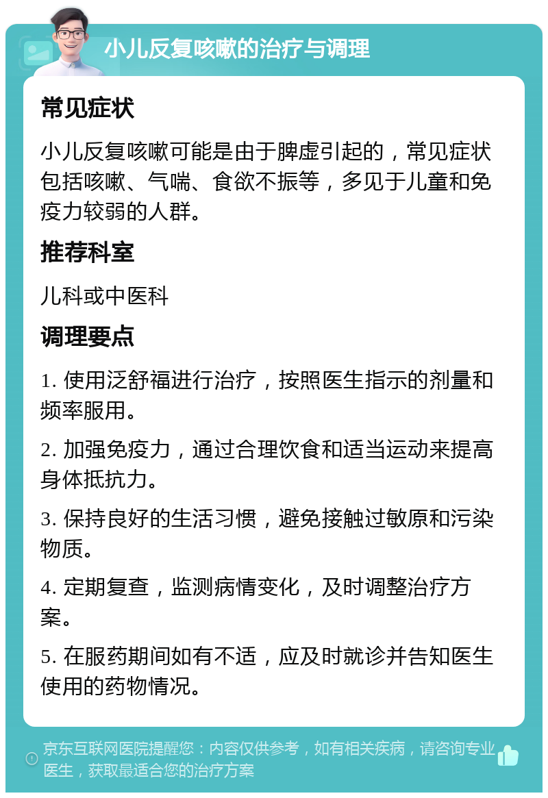 小儿反复咳嗽的治疗与调理 常见症状 小儿反复咳嗽可能是由于脾虚引起的，常见症状包括咳嗽、气喘、食欲不振等，多见于儿童和免疫力较弱的人群。 推荐科室 儿科或中医科 调理要点 1. 使用泛舒福进行治疗，按照医生指示的剂量和频率服用。 2. 加强免疫力，通过合理饮食和适当运动来提高身体抵抗力。 3. 保持良好的生活习惯，避免接触过敏原和污染物质。 4. 定期复查，监测病情变化，及时调整治疗方案。 5. 在服药期间如有不适，应及时就诊并告知医生使用的药物情况。