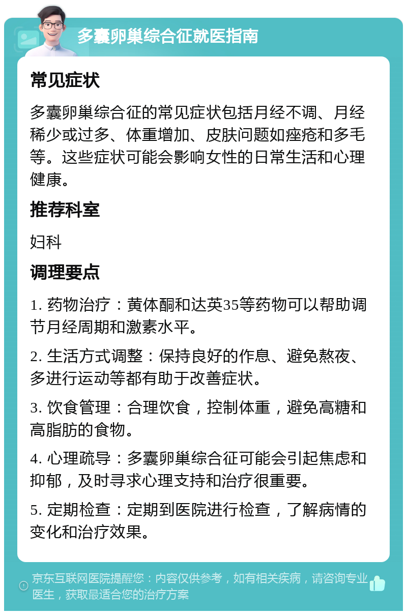 多囊卵巢综合征就医指南 常见症状 多囊卵巢综合征的常见症状包括月经不调、月经稀少或过多、体重增加、皮肤问题如痤疮和多毛等。这些症状可能会影响女性的日常生活和心理健康。 推荐科室 妇科 调理要点 1. 药物治疗：黄体酮和达英35等药物可以帮助调节月经周期和激素水平。 2. 生活方式调整：保持良好的作息、避免熬夜、多进行运动等都有助于改善症状。 3. 饮食管理：合理饮食，控制体重，避免高糖和高脂肪的食物。 4. 心理疏导：多囊卵巢综合征可能会引起焦虑和抑郁，及时寻求心理支持和治疗很重要。 5. 定期检查：定期到医院进行检查，了解病情的变化和治疗效果。