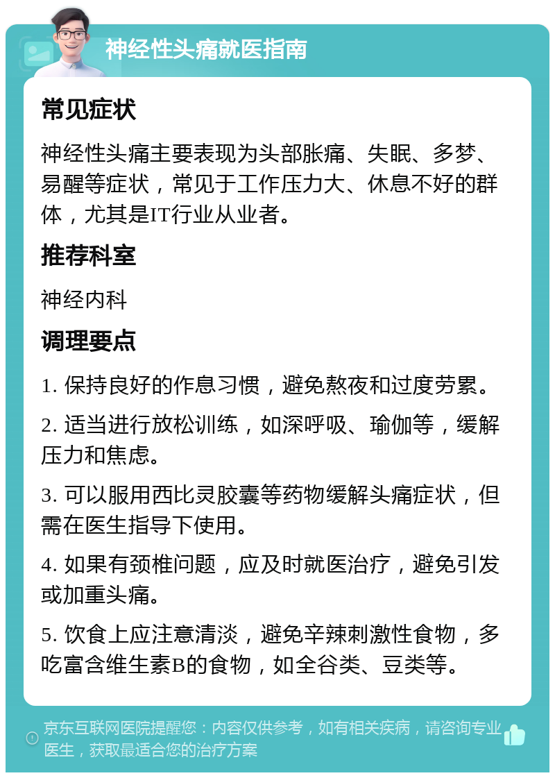 神经性头痛就医指南 常见症状 神经性头痛主要表现为头部胀痛、失眠、多梦、易醒等症状，常见于工作压力大、休息不好的群体，尤其是IT行业从业者。 推荐科室 神经内科 调理要点 1. 保持良好的作息习惯，避免熬夜和过度劳累。 2. 适当进行放松训练，如深呼吸、瑜伽等，缓解压力和焦虑。 3. 可以服用西比灵胶囊等药物缓解头痛症状，但需在医生指导下使用。 4. 如果有颈椎问题，应及时就医治疗，避免引发或加重头痛。 5. 饮食上应注意清淡，避免辛辣刺激性食物，多吃富含维生素B的食物，如全谷类、豆类等。