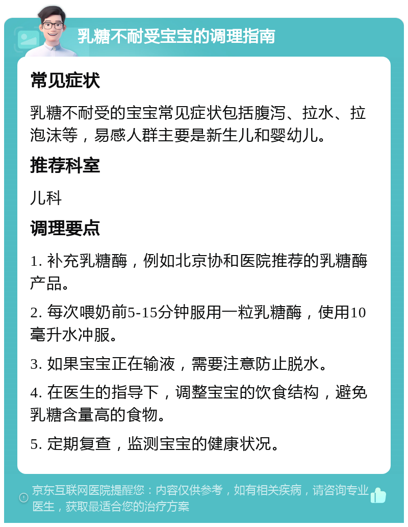 乳糖不耐受宝宝的调理指南 常见症状 乳糖不耐受的宝宝常见症状包括腹泻、拉水、拉泡沫等，易感人群主要是新生儿和婴幼儿。 推荐科室 儿科 调理要点 1. 补充乳糖酶，例如北京协和医院推荐的乳糖酶产品。 2. 每次喂奶前5-15分钟服用一粒乳糖酶，使用10毫升水冲服。 3. 如果宝宝正在输液，需要注意防止脱水。 4. 在医生的指导下，调整宝宝的饮食结构，避免乳糖含量高的食物。 5. 定期复查，监测宝宝的健康状况。