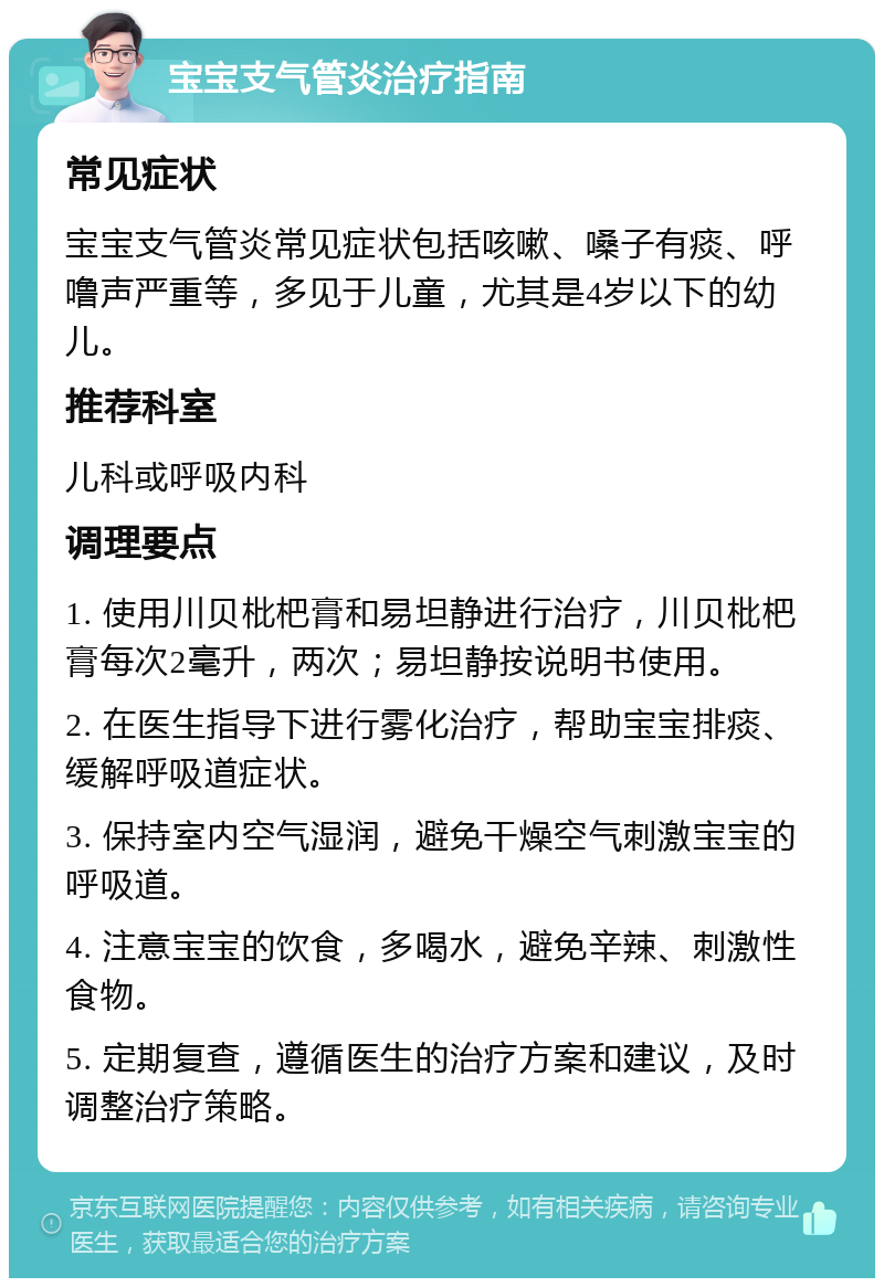 宝宝支气管炎治疗指南 常见症状 宝宝支气管炎常见症状包括咳嗽、嗓子有痰、呼噜声严重等，多见于儿童，尤其是4岁以下的幼儿。 推荐科室 儿科或呼吸内科 调理要点 1. 使用川贝枇杷膏和易坦静进行治疗，川贝枇杷膏每次2毫升，两次；易坦静按说明书使用。 2. 在医生指导下进行雾化治疗，帮助宝宝排痰、缓解呼吸道症状。 3. 保持室内空气湿润，避免干燥空气刺激宝宝的呼吸道。 4. 注意宝宝的饮食，多喝水，避免辛辣、刺激性食物。 5. 定期复查，遵循医生的治疗方案和建议，及时调整治疗策略。