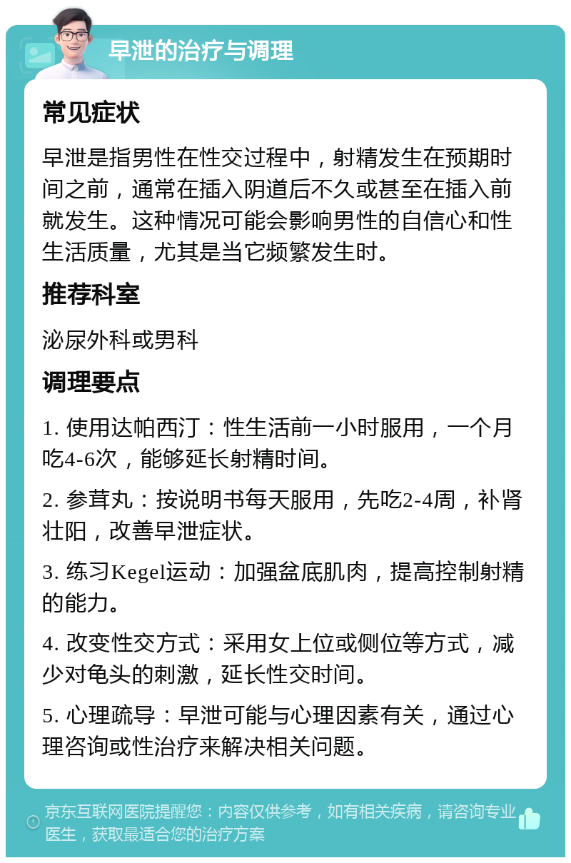 早泄的治疗与调理 常见症状 早泄是指男性在性交过程中，射精发生在预期时间之前，通常在插入阴道后不久或甚至在插入前就发生。这种情况可能会影响男性的自信心和性生活质量，尤其是当它频繁发生时。 推荐科室 泌尿外科或男科 调理要点 1. 使用达帕西汀：性生活前一小时服用，一个月吃4-6次，能够延长射精时间。 2. 参茸丸：按说明书每天服用，先吃2-4周，补肾壮阳，改善早泄症状。 3. 练习Kegel运动：加强盆底肌肉，提高控制射精的能力。 4. 改变性交方式：采用女上位或侧位等方式，减少对龟头的刺激，延长性交时间。 5. 心理疏导：早泄可能与心理因素有关，通过心理咨询或性治疗来解决相关问题。