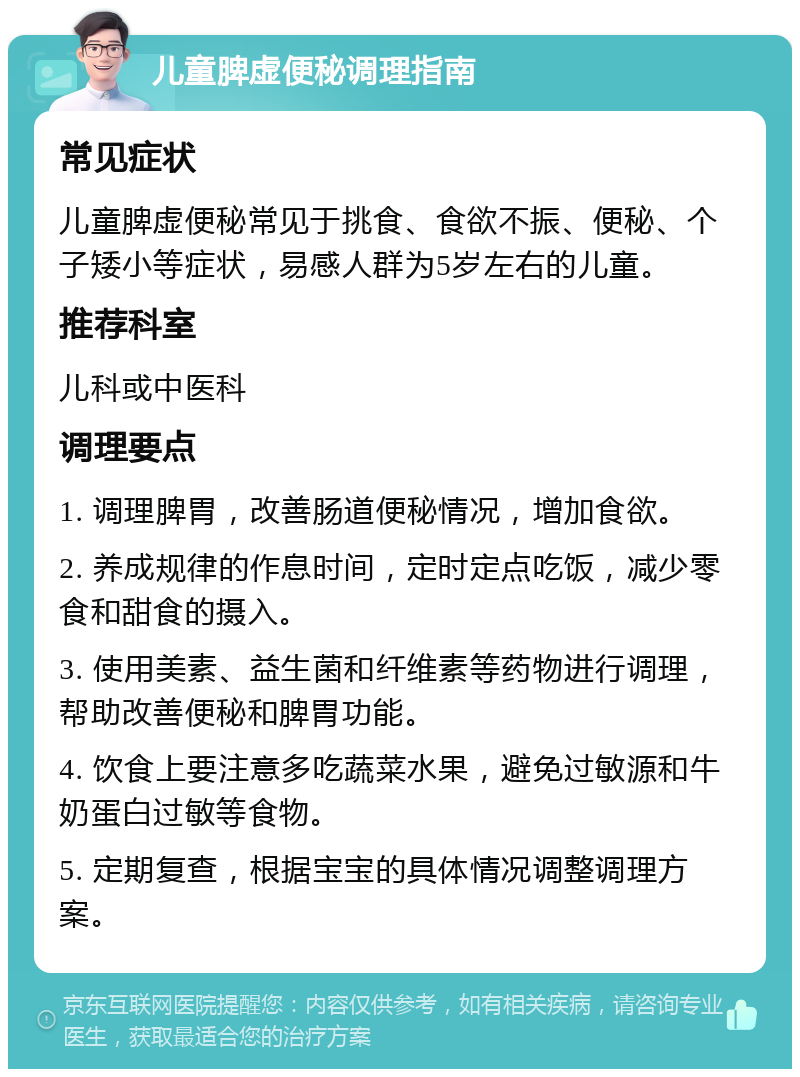 儿童脾虚便秘调理指南 常见症状 儿童脾虚便秘常见于挑食、食欲不振、便秘、个子矮小等症状，易感人群为5岁左右的儿童。 推荐科室 儿科或中医科 调理要点 1. 调理脾胃，改善肠道便秘情况，增加食欲。 2. 养成规律的作息时间，定时定点吃饭，减少零食和甜食的摄入。 3. 使用美素、益生菌和纤维素等药物进行调理，帮助改善便秘和脾胃功能。 4. 饮食上要注意多吃蔬菜水果，避免过敏源和牛奶蛋白过敏等食物。 5. 定期复查，根据宝宝的具体情况调整调理方案。