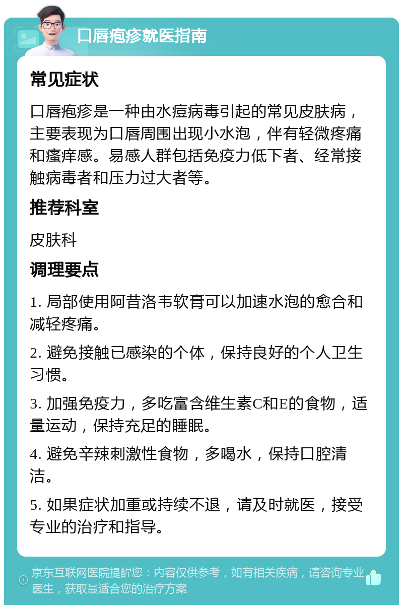 口唇疱疹就医指南 常见症状 口唇疱疹是一种由水痘病毒引起的常见皮肤病，主要表现为口唇周围出现小水泡，伴有轻微疼痛和瘙痒感。易感人群包括免疫力低下者、经常接触病毒者和压力过大者等。 推荐科室 皮肤科 调理要点 1. 局部使用阿昔洛韦软膏可以加速水泡的愈合和减轻疼痛。 2. 避免接触已感染的个体，保持良好的个人卫生习惯。 3. 加强免疫力，多吃富含维生素C和E的食物，适量运动，保持充足的睡眠。 4. 避免辛辣刺激性食物，多喝水，保持口腔清洁。 5. 如果症状加重或持续不退，请及时就医，接受专业的治疗和指导。