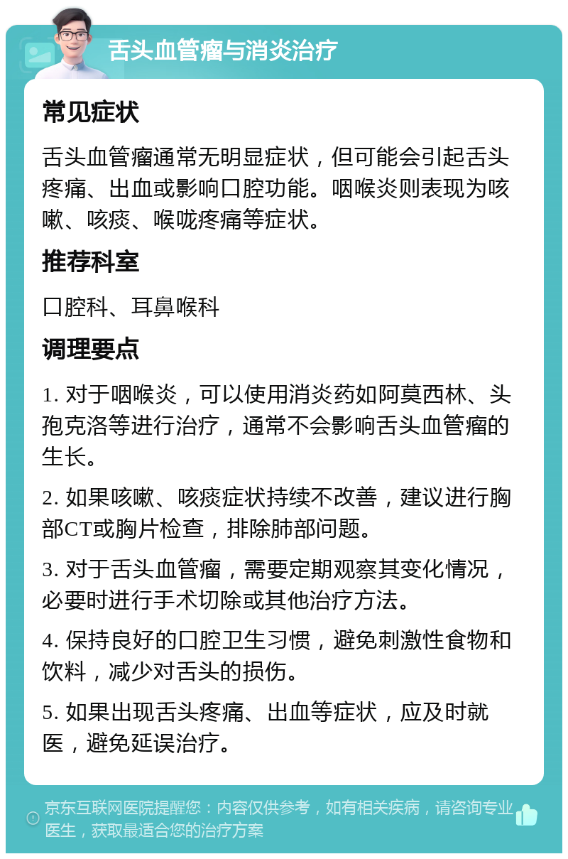 舌头血管瘤与消炎治疗 常见症状 舌头血管瘤通常无明显症状，但可能会引起舌头疼痛、出血或影响口腔功能。咽喉炎则表现为咳嗽、咳痰、喉咙疼痛等症状。 推荐科室 口腔科、耳鼻喉科 调理要点 1. 对于咽喉炎，可以使用消炎药如阿莫西林、头孢克洛等进行治疗，通常不会影响舌头血管瘤的生长。 2. 如果咳嗽、咳痰症状持续不改善，建议进行胸部CT或胸片检查，排除肺部问题。 3. 对于舌头血管瘤，需要定期观察其变化情况，必要时进行手术切除或其他治疗方法。 4. 保持良好的口腔卫生习惯，避免刺激性食物和饮料，减少对舌头的损伤。 5. 如果出现舌头疼痛、出血等症状，应及时就医，避免延误治疗。