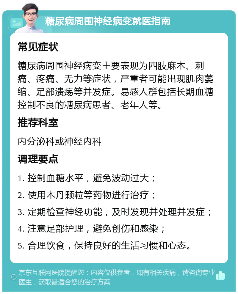 糖尿病周围神经病变就医指南 常见症状 糖尿病周围神经病变主要表现为四肢麻木、刺痛、疼痛、无力等症状，严重者可能出现肌肉萎缩、足部溃疡等并发症。易感人群包括长期血糖控制不良的糖尿病患者、老年人等。 推荐科室 内分泌科或神经内科 调理要点 1. 控制血糖水平，避免波动过大； 2. 使用木丹颗粒等药物进行治疗； 3. 定期检查神经功能，及时发现并处理并发症； 4. 注意足部护理，避免创伤和感染； 5. 合理饮食，保持良好的生活习惯和心态。