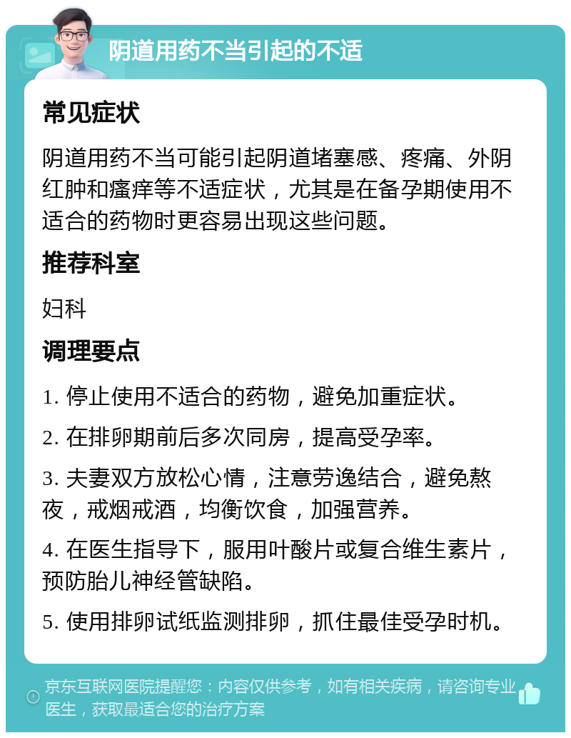 阴道用药不当引起的不适 常见症状 阴道用药不当可能引起阴道堵塞感、疼痛、外阴红肿和瘙痒等不适症状，尤其是在备孕期使用不适合的药物时更容易出现这些问题。 推荐科室 妇科 调理要点 1. 停止使用不适合的药物，避免加重症状。 2. 在排卵期前后多次同房，提高受孕率。 3. 夫妻双方放松心情，注意劳逸结合，避免熬夜，戒烟戒酒，均衡饮食，加强营养。 4. 在医生指导下，服用叶酸片或复合维生素片，预防胎儿神经管缺陷。 5. 使用排卵试纸监测排卵，抓住最佳受孕时机。