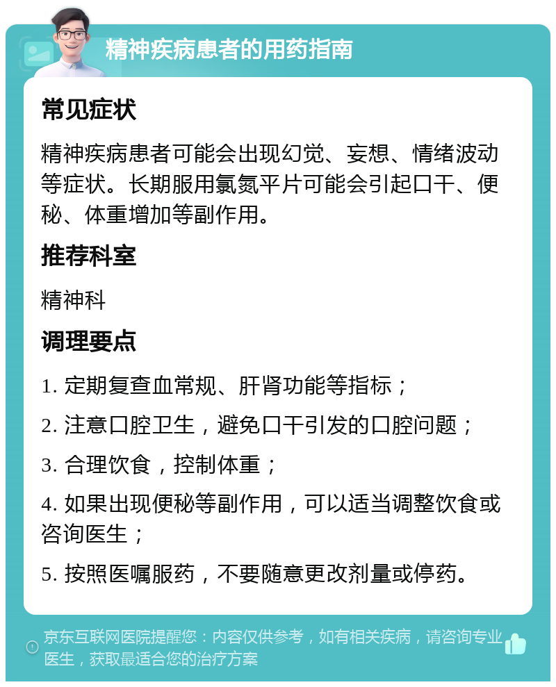 精神疾病患者的用药指南 常见症状 精神疾病患者可能会出现幻觉、妄想、情绪波动等症状。长期服用氯氮平片可能会引起口干、便秘、体重增加等副作用。 推荐科室 精神科 调理要点 1. 定期复查血常规、肝肾功能等指标； 2. 注意口腔卫生，避免口干引发的口腔问题； 3. 合理饮食，控制体重； 4. 如果出现便秘等副作用，可以适当调整饮食或咨询医生； 5. 按照医嘱服药，不要随意更改剂量或停药。