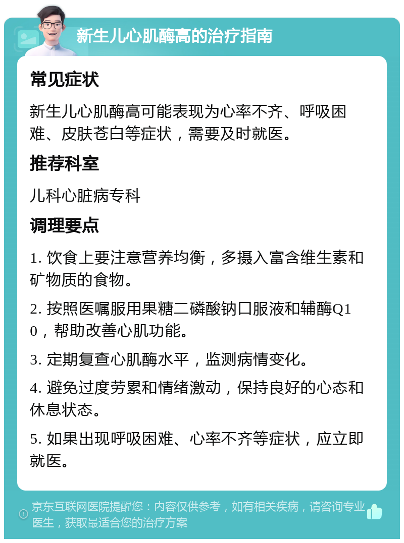 新生儿心肌酶高的治疗指南 常见症状 新生儿心肌酶高可能表现为心率不齐、呼吸困难、皮肤苍白等症状，需要及时就医。 推荐科室 儿科心脏病专科 调理要点 1. 饮食上要注意营养均衡，多摄入富含维生素和矿物质的食物。 2. 按照医嘱服用果糖二磷酸钠口服液和辅酶Q10，帮助改善心肌功能。 3. 定期复查心肌酶水平，监测病情变化。 4. 避免过度劳累和情绪激动，保持良好的心态和休息状态。 5. 如果出现呼吸困难、心率不齐等症状，应立即就医。