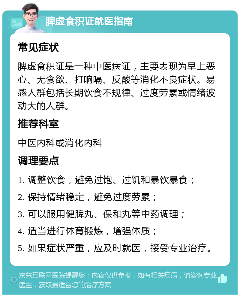 脾虚食积证就医指南 常见症状 脾虚食积证是一种中医病证，主要表现为早上恶心、无食欲、打响嗝、反酸等消化不良症状。易感人群包括长期饮食不规律、过度劳累或情绪波动大的人群。 推荐科室 中医内科或消化内科 调理要点 1. 调整饮食，避免过饱、过饥和暴饮暴食； 2. 保持情绪稳定，避免过度劳累； 3. 可以服用健脾丸、保和丸等中药调理； 4. 适当进行体育锻炼，增强体质； 5. 如果症状严重，应及时就医，接受专业治疗。