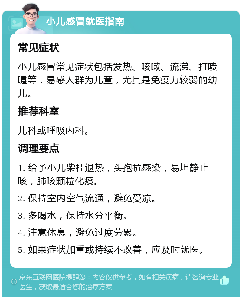 小儿感冒就医指南 常见症状 小儿感冒常见症状包括发热、咳嗽、流涕、打喷嚏等，易感人群为儿童，尤其是免疫力较弱的幼儿。 推荐科室 儿科或呼吸内科。 调理要点 1. 给予小儿柴桂退热，头孢抗感染，易坦静止咳，肺咳颗粒化痰。 2. 保持室内空气流通，避免受凉。 3. 多喝水，保持水分平衡。 4. 注意休息，避免过度劳累。 5. 如果症状加重或持续不改善，应及时就医。