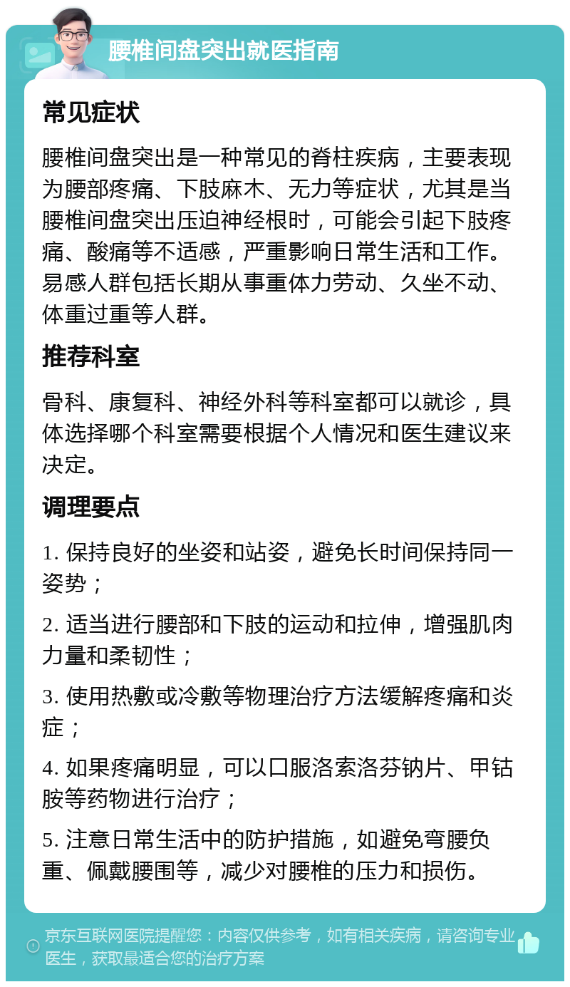 腰椎间盘突出就医指南 常见症状 腰椎间盘突出是一种常见的脊柱疾病，主要表现为腰部疼痛、下肢麻木、无力等症状，尤其是当腰椎间盘突出压迫神经根时，可能会引起下肢疼痛、酸痛等不适感，严重影响日常生活和工作。易感人群包括长期从事重体力劳动、久坐不动、体重过重等人群。 推荐科室 骨科、康复科、神经外科等科室都可以就诊，具体选择哪个科室需要根据个人情况和医生建议来决定。 调理要点 1. 保持良好的坐姿和站姿，避免长时间保持同一姿势； 2. 适当进行腰部和下肢的运动和拉伸，增强肌肉力量和柔韧性； 3. 使用热敷或冷敷等物理治疗方法缓解疼痛和炎症； 4. 如果疼痛明显，可以口服洛索洛芬钠片、甲钴胺等药物进行治疗； 5. 注意日常生活中的防护措施，如避免弯腰负重、佩戴腰围等，减少对腰椎的压力和损伤。