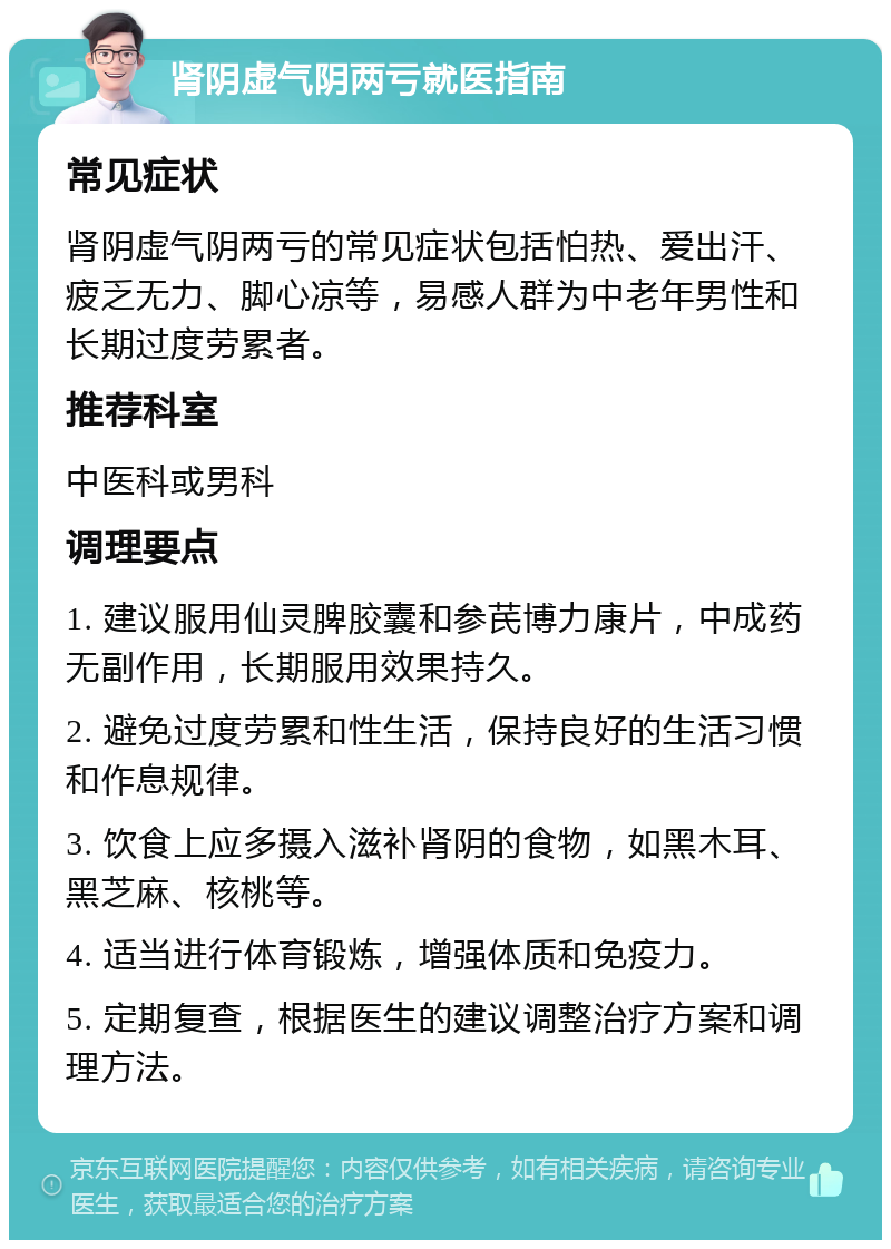 肾阴虚气阴两亏就医指南 常见症状 肾阴虚气阴两亏的常见症状包括怕热、爱出汗、疲乏无力、脚心凉等，易感人群为中老年男性和长期过度劳累者。 推荐科室 中医科或男科 调理要点 1. 建议服用仙灵脾胶囊和参芪博力康片，中成药无副作用，长期服用效果持久。 2. 避免过度劳累和性生活，保持良好的生活习惯和作息规律。 3. 饮食上应多摄入滋补肾阴的食物，如黑木耳、黑芝麻、核桃等。 4. 适当进行体育锻炼，增强体质和免疫力。 5. 定期复查，根据医生的建议调整治疗方案和调理方法。