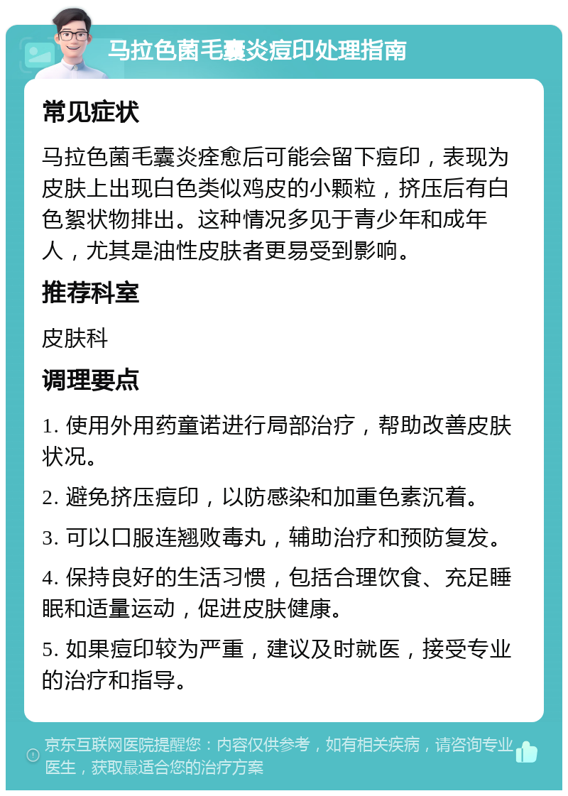 马拉色菌毛囊炎痘印处理指南 常见症状 马拉色菌毛囊炎痊愈后可能会留下痘印，表现为皮肤上出现白色类似鸡皮的小颗粒，挤压后有白色絮状物排出。这种情况多见于青少年和成年人，尤其是油性皮肤者更易受到影响。 推荐科室 皮肤科 调理要点 1. 使用外用药童诺进行局部治疗，帮助改善皮肤状况。 2. 避免挤压痘印，以防感染和加重色素沉着。 3. 可以口服连翘败毒丸，辅助治疗和预防复发。 4. 保持良好的生活习惯，包括合理饮食、充足睡眠和适量运动，促进皮肤健康。 5. 如果痘印较为严重，建议及时就医，接受专业的治疗和指导。