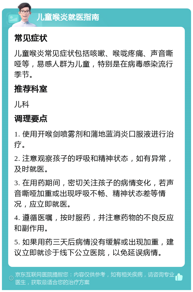 儿童喉炎就医指南 常见症状 儿童喉炎常见症状包括咳嗽、喉咙疼痛、声音嘶哑等，易感人群为儿童，特别是在病毒感染流行季节。 推荐科室 儿科 调理要点 1. 使用开喉剑喷雾剂和蒲地蓝消炎口服液进行治疗。 2. 注意观察孩子的呼吸和精神状态，如有异常，及时就医。 3. 在用药期间，密切关注孩子的病情变化，若声音嘶哑加重或出现呼吸不畅、精神状态差等情况，应立即就医。 4. 遵循医嘱，按时服药，并注意药物的不良反应和副作用。 5. 如果用药三天后病情没有缓解或出现加重，建议立即就诊于线下公立医院，以免延误病情。