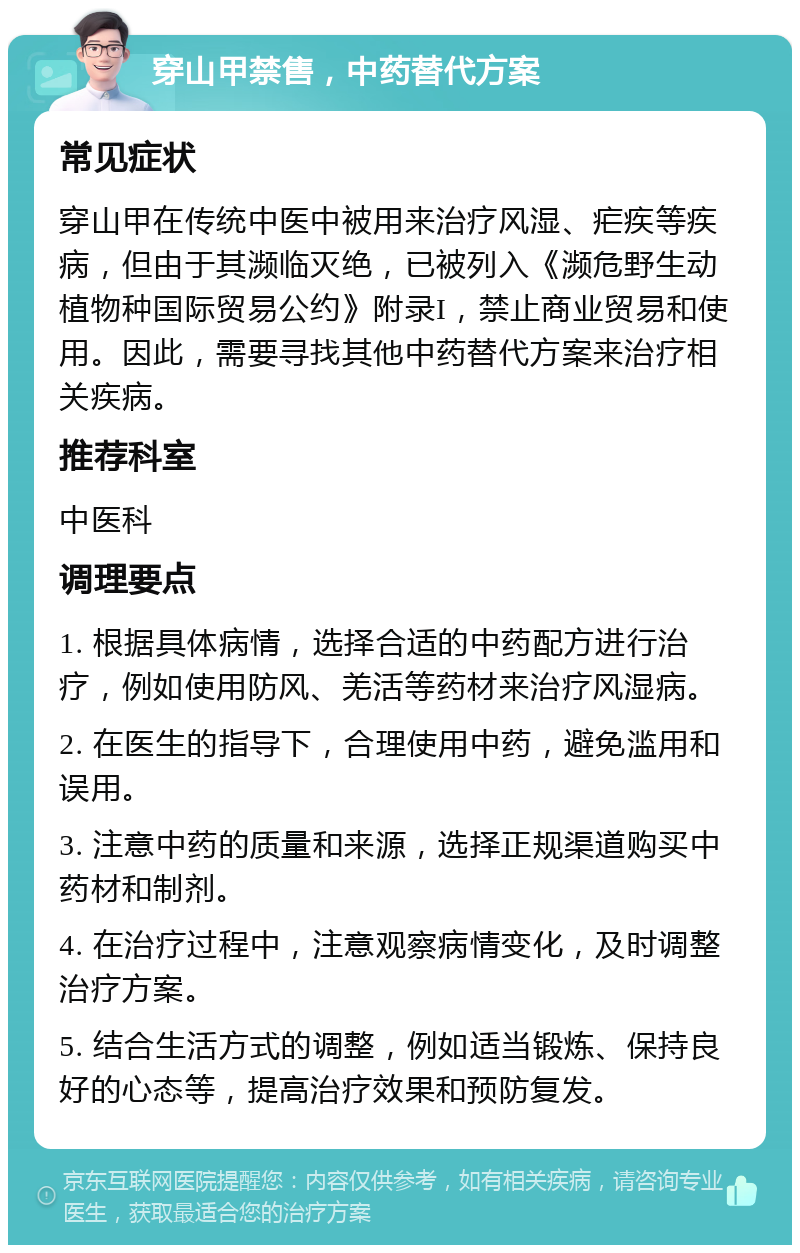 穿山甲禁售，中药替代方案 常见症状 穿山甲在传统中医中被用来治疗风湿、疟疾等疾病，但由于其濒临灭绝，已被列入《濒危野生动植物种国际贸易公约》附录I，禁止商业贸易和使用。因此，需要寻找其他中药替代方案来治疗相关疾病。 推荐科室 中医科 调理要点 1. 根据具体病情，选择合适的中药配方进行治疗，例如使用防风、羌活等药材来治疗风湿病。 2. 在医生的指导下，合理使用中药，避免滥用和误用。 3. 注意中药的质量和来源，选择正规渠道购买中药材和制剂。 4. 在治疗过程中，注意观察病情变化，及时调整治疗方案。 5. 结合生活方式的调整，例如适当锻炼、保持良好的心态等，提高治疗效果和预防复发。