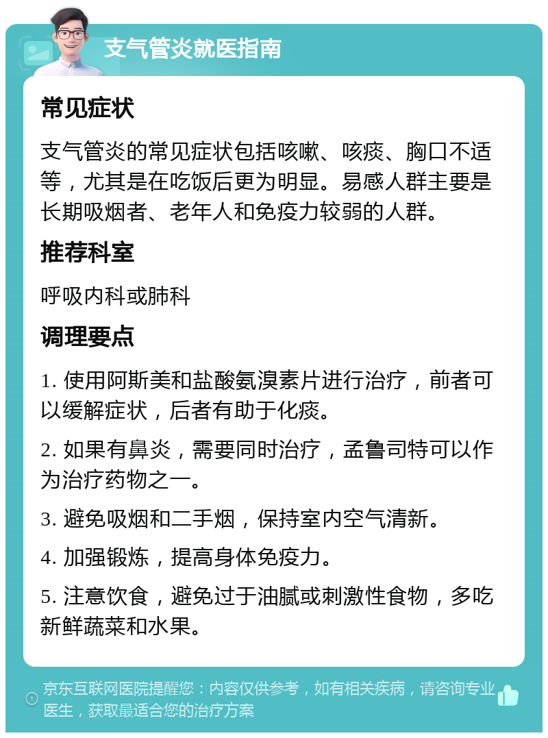 支气管炎就医指南 常见症状 支气管炎的常见症状包括咳嗽、咳痰、胸口不适等，尤其是在吃饭后更为明显。易感人群主要是长期吸烟者、老年人和免疫力较弱的人群。 推荐科室 呼吸内科或肺科 调理要点 1. 使用阿斯美和盐酸氨溴素片进行治疗，前者可以缓解症状，后者有助于化痰。 2. 如果有鼻炎，需要同时治疗，孟鲁司特可以作为治疗药物之一。 3. 避免吸烟和二手烟，保持室内空气清新。 4. 加强锻炼，提高身体免疫力。 5. 注意饮食，避免过于油腻或刺激性食物，多吃新鲜蔬菜和水果。