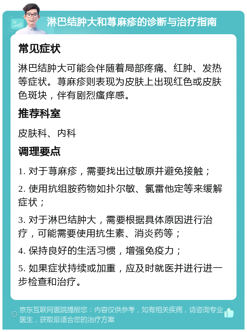 淋巴结肿大和荨麻疹的诊断与治疗指南 常见症状 淋巴结肿大可能会伴随着局部疼痛、红肿、发热等症状。荨麻疹则表现为皮肤上出现红色或皮肤色斑块，伴有剧烈瘙痒感。 推荐科室 皮肤科、内科 调理要点 1. 对于荨麻疹，需要找出过敏原并避免接触； 2. 使用抗组胺药物如扑尔敏、氯雷他定等来缓解症状； 3. 对于淋巴结肿大，需要根据具体原因进行治疗，可能需要使用抗生素、消炎药等； 4. 保持良好的生活习惯，增强免疫力； 5. 如果症状持续或加重，应及时就医并进行进一步检查和治疗。