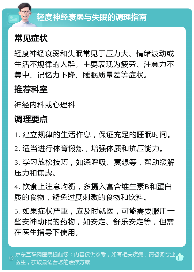 轻度神经衰弱与失眠的调理指南 常见症状 轻度神经衰弱和失眠常见于压力大、情绪波动或生活不规律的人群。主要表现为疲劳、注意力不集中、记忆力下降、睡眠质量差等症状。 推荐科室 神经内科或心理科 调理要点 1. 建立规律的生活作息，保证充足的睡眠时间。 2. 适当进行体育锻炼，增强体质和抗压能力。 3. 学习放松技巧，如深呼吸、冥想等，帮助缓解压力和焦虑。 4. 饮食上注意均衡，多摄入富含维生素B和蛋白质的食物，避免过度刺激的食物和饮料。 5. 如果症状严重，应及时就医，可能需要服用一些安神助眠的药物，如安定、舒乐安定等，但需在医生指导下使用。