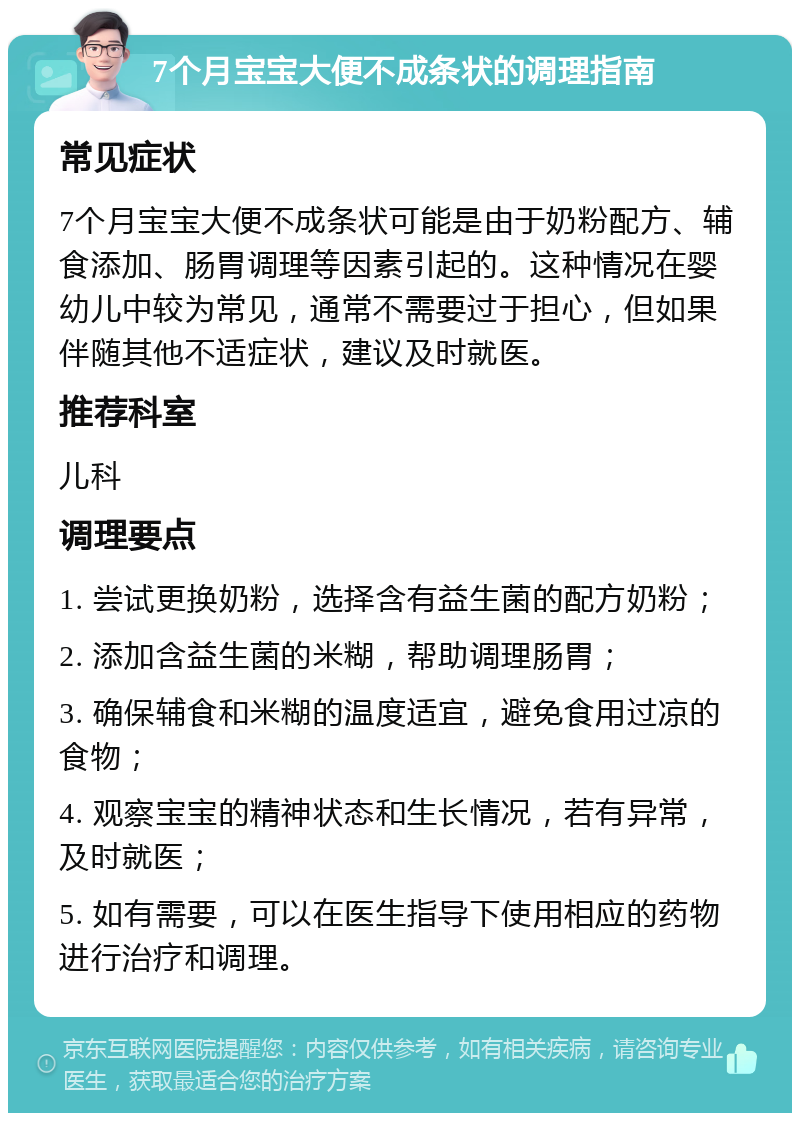 7个月宝宝大便不成条状的调理指南 常见症状 7个月宝宝大便不成条状可能是由于奶粉配方、辅食添加、肠胃调理等因素引起的。这种情况在婴幼儿中较为常见，通常不需要过于担心，但如果伴随其他不适症状，建议及时就医。 推荐科室 儿科 调理要点 1. 尝试更换奶粉，选择含有益生菌的配方奶粉； 2. 添加含益生菌的米糊，帮助调理肠胃； 3. 确保辅食和米糊的温度适宜，避免食用过凉的食物； 4. 观察宝宝的精神状态和生长情况，若有异常，及时就医； 5. 如有需要，可以在医生指导下使用相应的药物进行治疗和调理。