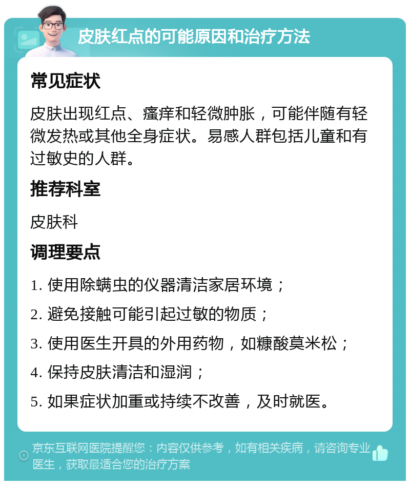 皮肤红点的可能原因和治疗方法 常见症状 皮肤出现红点、瘙痒和轻微肿胀，可能伴随有轻微发热或其他全身症状。易感人群包括儿童和有过敏史的人群。 推荐科室 皮肤科 调理要点 1. 使用除螨虫的仪器清洁家居环境； 2. 避免接触可能引起过敏的物质； 3. 使用医生开具的外用药物，如糠酸莫米松； 4. 保持皮肤清洁和湿润； 5. 如果症状加重或持续不改善，及时就医。