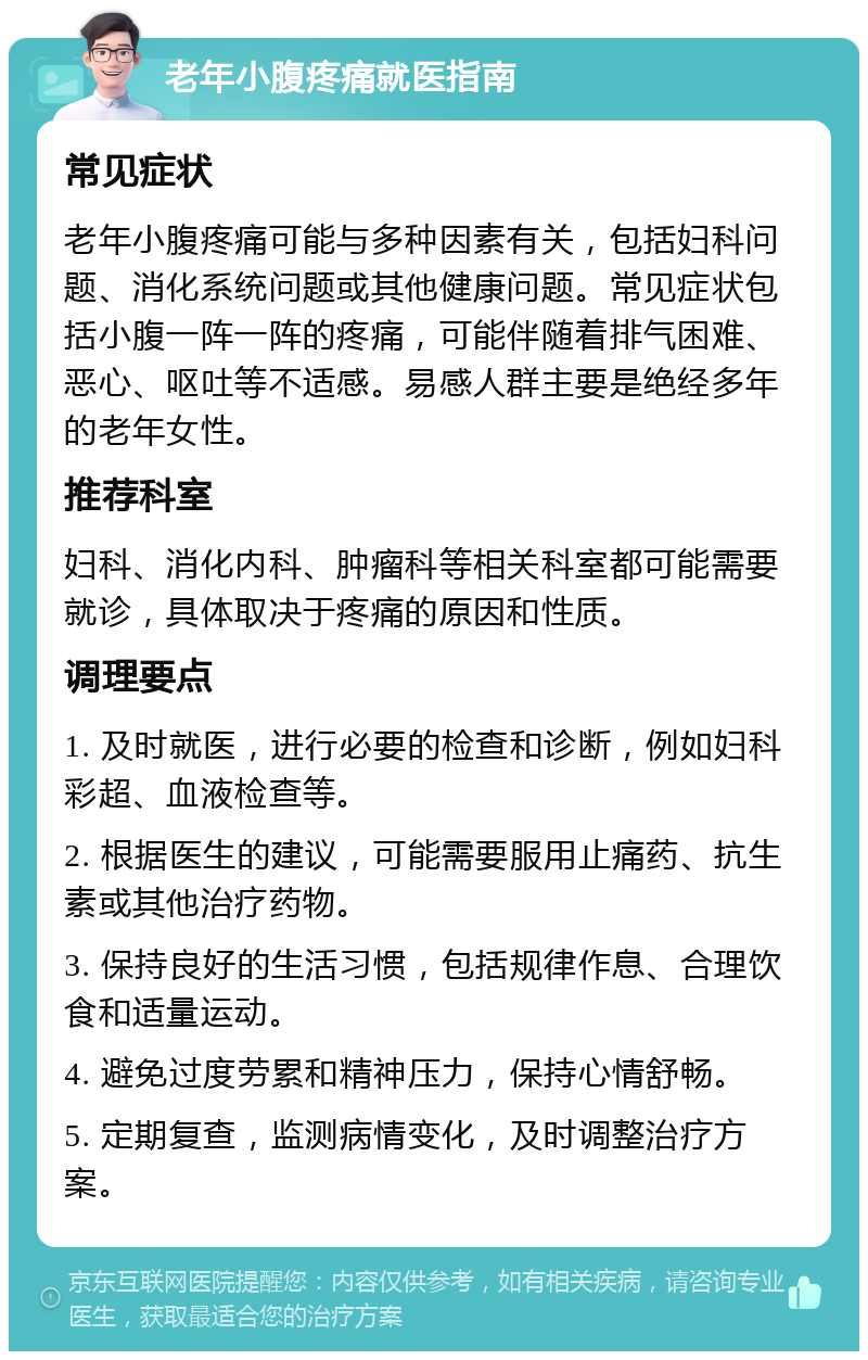 老年小腹疼痛就医指南 常见症状 老年小腹疼痛可能与多种因素有关，包括妇科问题、消化系统问题或其他健康问题。常见症状包括小腹一阵一阵的疼痛，可能伴随着排气困难、恶心、呕吐等不适感。易感人群主要是绝经多年的老年女性。 推荐科室 妇科、消化内科、肿瘤科等相关科室都可能需要就诊，具体取决于疼痛的原因和性质。 调理要点 1. 及时就医，进行必要的检查和诊断，例如妇科彩超、血液检查等。 2. 根据医生的建议，可能需要服用止痛药、抗生素或其他治疗药物。 3. 保持良好的生活习惯，包括规律作息、合理饮食和适量运动。 4. 避免过度劳累和精神压力，保持心情舒畅。 5. 定期复查，监测病情变化，及时调整治疗方案。