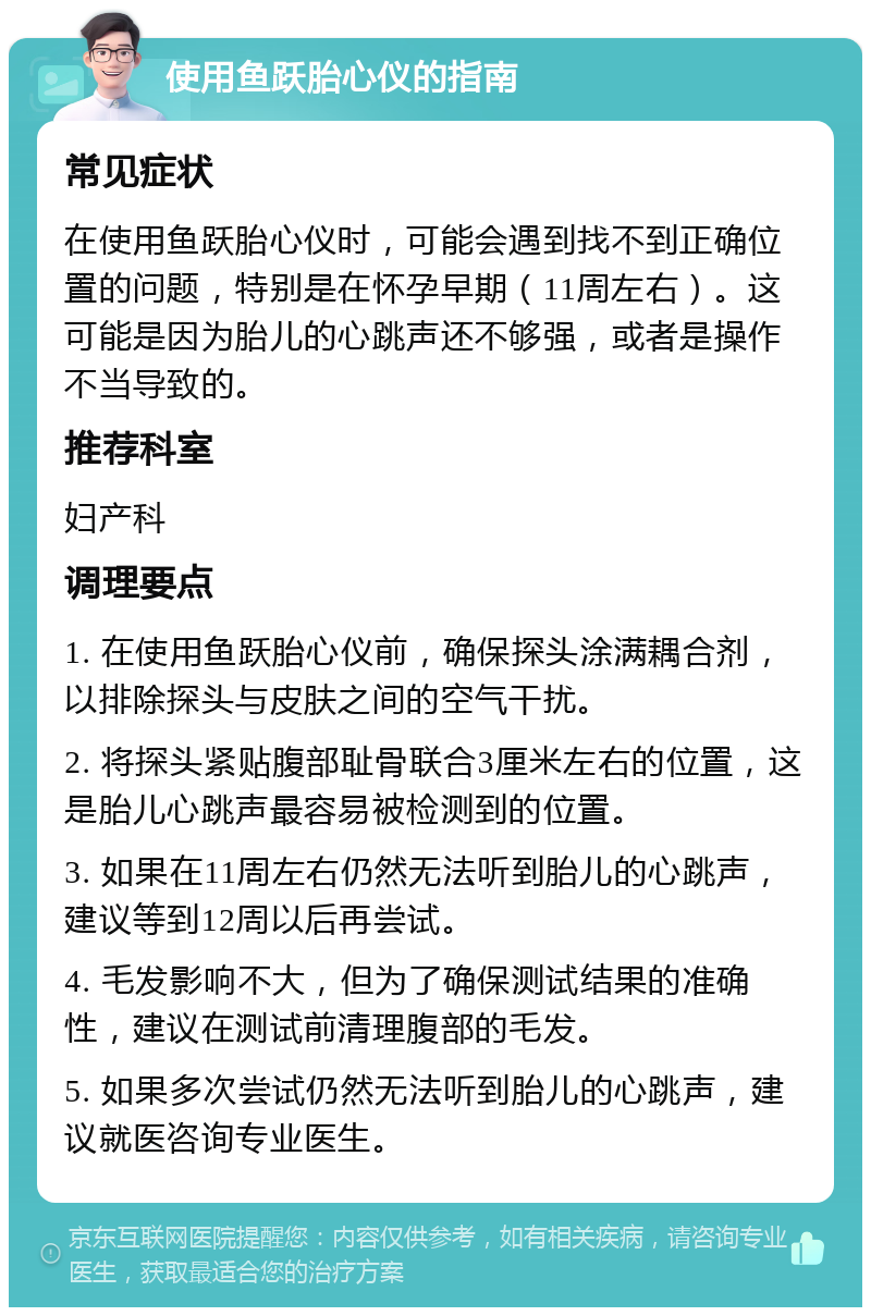 使用鱼跃胎心仪的指南 常见症状 在使用鱼跃胎心仪时，可能会遇到找不到正确位置的问题，特别是在怀孕早期（11周左右）。这可能是因为胎儿的心跳声还不够强，或者是操作不当导致的。 推荐科室 妇产科 调理要点 1. 在使用鱼跃胎心仪前，确保探头涂满耦合剂，以排除探头与皮肤之间的空气干扰。 2. 将探头紧贴腹部耻骨联合3厘米左右的位置，这是胎儿心跳声最容易被检测到的位置。 3. 如果在11周左右仍然无法听到胎儿的心跳声，建议等到12周以后再尝试。 4. 毛发影响不大，但为了确保测试结果的准确性，建议在测试前清理腹部的毛发。 5. 如果多次尝试仍然无法听到胎儿的心跳声，建议就医咨询专业医生。