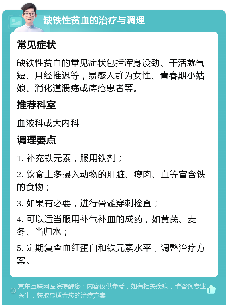 缺铁性贫血的治疗与调理 常见症状 缺铁性贫血的常见症状包括浑身没劲、干活就气短、月经推迟等，易感人群为女性、青春期小姑娘、消化道溃疡或痔疮患者等。 推荐科室 血液科或大内科 调理要点 1. 补充铁元素，服用铁剂； 2. 饮食上多摄入动物的肝脏、瘦肉、血等富含铁的食物； 3. 如果有必要，进行骨髓穿刺检查； 4. 可以适当服用补气补血的成药，如黄芪、麦冬、当归水； 5. 定期复查血红蛋白和铁元素水平，调整治疗方案。