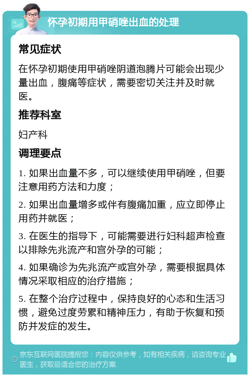 怀孕初期用甲硝唑出血的处理 常见症状 在怀孕初期使用甲硝唑阴道泡腾片可能会出现少量出血，腹痛等症状，需要密切关注并及时就医。 推荐科室 妇产科 调理要点 1. 如果出血量不多，可以继续使用甲硝唑，但要注意用药方法和力度； 2. 如果出血量增多或伴有腹痛加重，应立即停止用药并就医； 3. 在医生的指导下，可能需要进行妇科超声检查以排除先兆流产和宫外孕的可能； 4. 如果确诊为先兆流产或宫外孕，需要根据具体情况采取相应的治疗措施； 5. 在整个治疗过程中，保持良好的心态和生活习惯，避免过度劳累和精神压力，有助于恢复和预防并发症的发生。