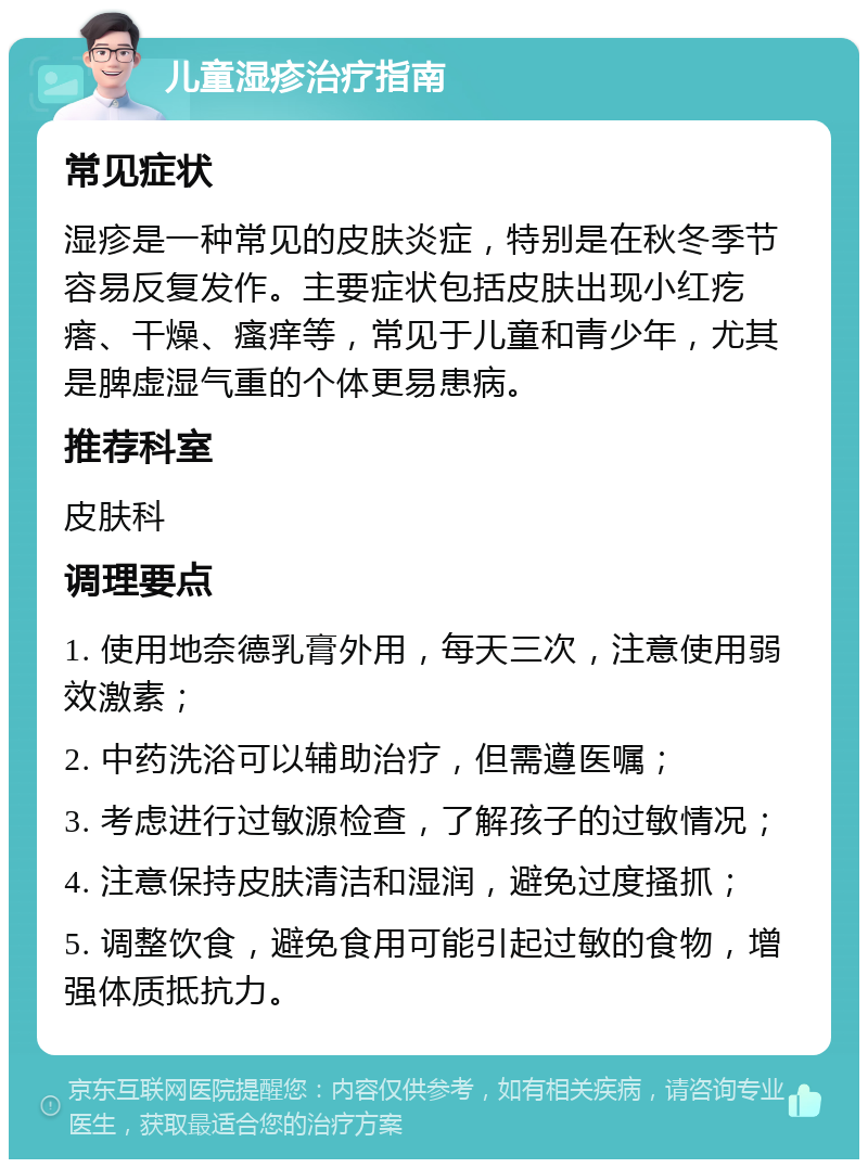 儿童湿疹治疗指南 常见症状 湿疹是一种常见的皮肤炎症，特别是在秋冬季节容易反复发作。主要症状包括皮肤出现小红疙瘩、干燥、瘙痒等，常见于儿童和青少年，尤其是脾虚湿气重的个体更易患病。 推荐科室 皮肤科 调理要点 1. 使用地奈德乳膏外用，每天三次，注意使用弱效激素； 2. 中药洗浴可以辅助治疗，但需遵医嘱； 3. 考虑进行过敏源检查，了解孩子的过敏情况； 4. 注意保持皮肤清洁和湿润，避免过度搔抓； 5. 调整饮食，避免食用可能引起过敏的食物，增强体质抵抗力。