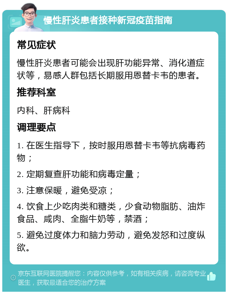 慢性肝炎患者接种新冠疫苗指南 常见症状 慢性肝炎患者可能会出现肝功能异常、消化道症状等，易感人群包括长期服用恩替卡韦的患者。 推荐科室 内科、肝病科 调理要点 1. 在医生指导下，按时服用恩替卡韦等抗病毒药物； 2. 定期复查肝功能和病毒定量； 3. 注意保暖，避免受凉； 4. 饮食上少吃肉类和糖类，少食动物脂肪、油炸食品、咸肉、全脂牛奶等，禁酒； 5. 避免过度体力和脑力劳动，避免发怒和过度纵欲。