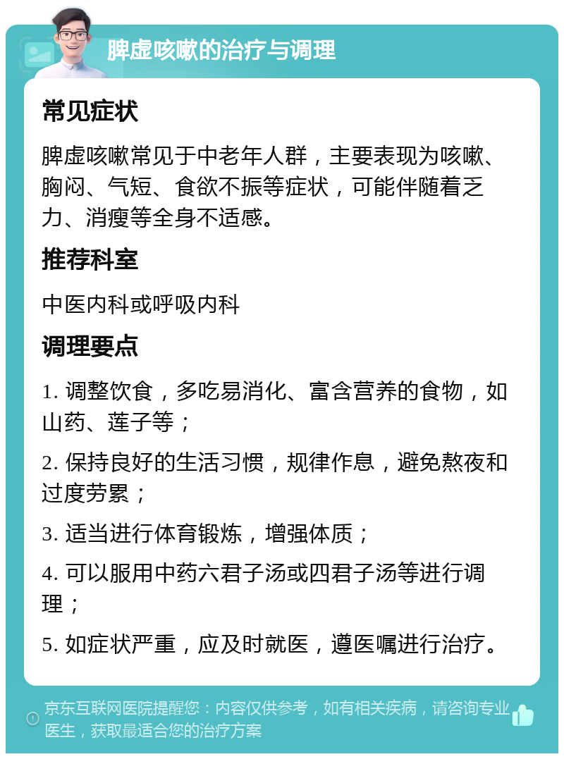 脾虚咳嗽的治疗与调理 常见症状 脾虚咳嗽常见于中老年人群，主要表现为咳嗽、胸闷、气短、食欲不振等症状，可能伴随着乏力、消瘦等全身不适感。 推荐科室 中医内科或呼吸内科 调理要点 1. 调整饮食，多吃易消化、富含营养的食物，如山药、莲子等； 2. 保持良好的生活习惯，规律作息，避免熬夜和过度劳累； 3. 适当进行体育锻炼，增强体质； 4. 可以服用中药六君子汤或四君子汤等进行调理； 5. 如症状严重，应及时就医，遵医嘱进行治疗。