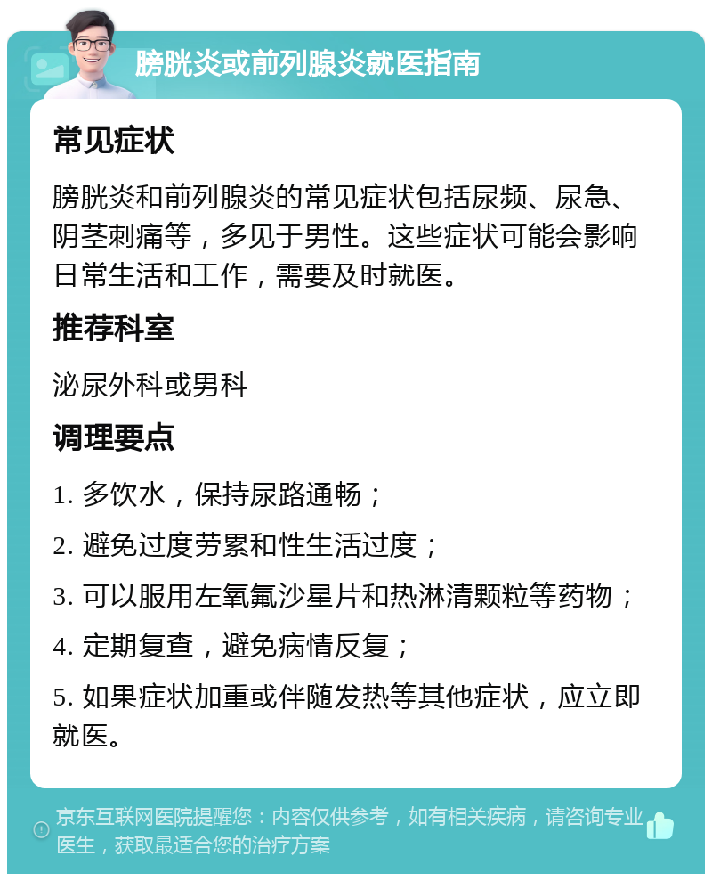 膀胱炎或前列腺炎就医指南 常见症状 膀胱炎和前列腺炎的常见症状包括尿频、尿急、阴茎刺痛等，多见于男性。这些症状可能会影响日常生活和工作，需要及时就医。 推荐科室 泌尿外科或男科 调理要点 1. 多饮水，保持尿路通畅； 2. 避免过度劳累和性生活过度； 3. 可以服用左氧氟沙星片和热淋清颗粒等药物； 4. 定期复查，避免病情反复； 5. 如果症状加重或伴随发热等其他症状，应立即就医。