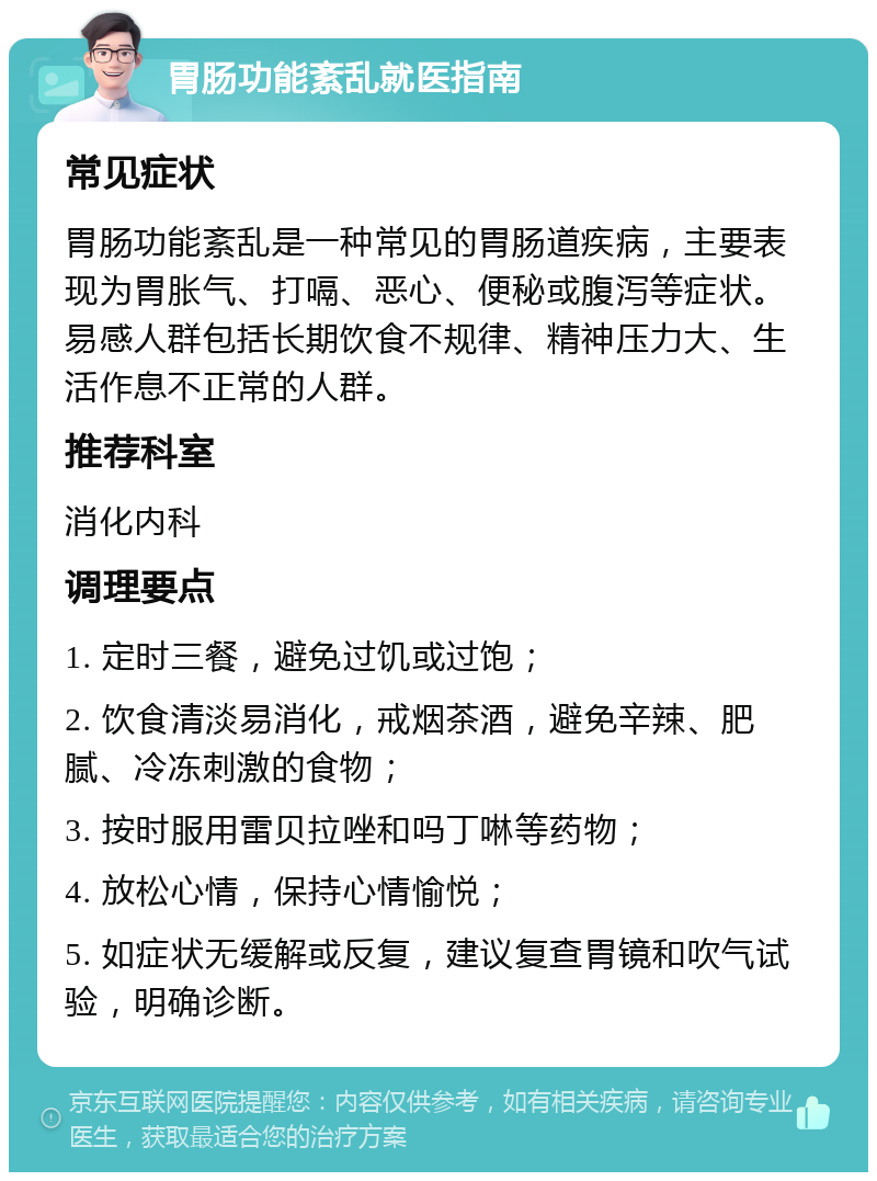 胃肠功能紊乱就医指南 常见症状 胃肠功能紊乱是一种常见的胃肠道疾病，主要表现为胃胀气、打嗝、恶心、便秘或腹泻等症状。易感人群包括长期饮食不规律、精神压力大、生活作息不正常的人群。 推荐科室 消化内科 调理要点 1. 定时三餐，避免过饥或过饱； 2. 饮食清淡易消化，戒烟茶酒，避免辛辣、肥腻、冷冻刺激的食物； 3. 按时服用雷贝拉唑和吗丁啉等药物； 4. 放松心情，保持心情愉悦； 5. 如症状无缓解或反复，建议复查胃镜和吹气试验，明确诊断。