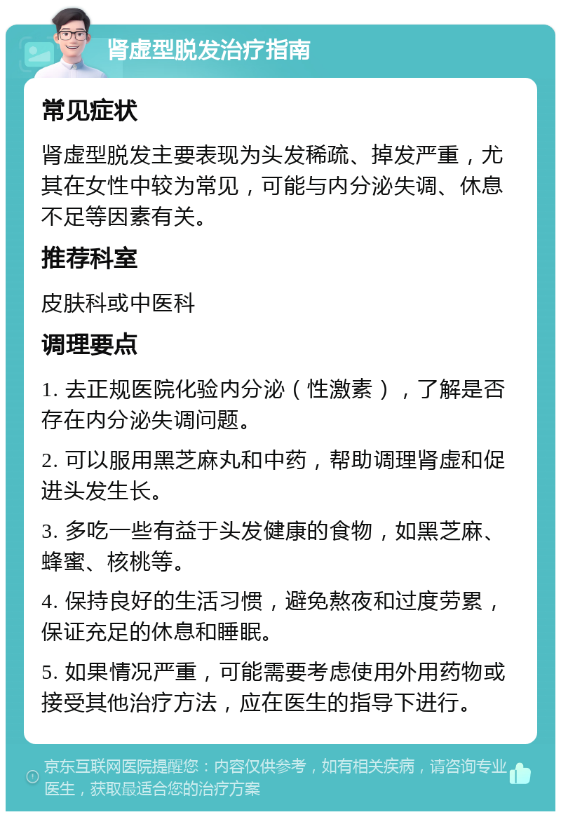 肾虚型脱发治疗指南 常见症状 肾虚型脱发主要表现为头发稀疏、掉发严重，尤其在女性中较为常见，可能与内分泌失调、休息不足等因素有关。 推荐科室 皮肤科或中医科 调理要点 1. 去正规医院化验内分泌（性激素），了解是否存在内分泌失调问题。 2. 可以服用黑芝麻丸和中药，帮助调理肾虚和促进头发生长。 3. 多吃一些有益于头发健康的食物，如黑芝麻、蜂蜜、核桃等。 4. 保持良好的生活习惯，避免熬夜和过度劳累，保证充足的休息和睡眠。 5. 如果情况严重，可能需要考虑使用外用药物或接受其他治疗方法，应在医生的指导下进行。