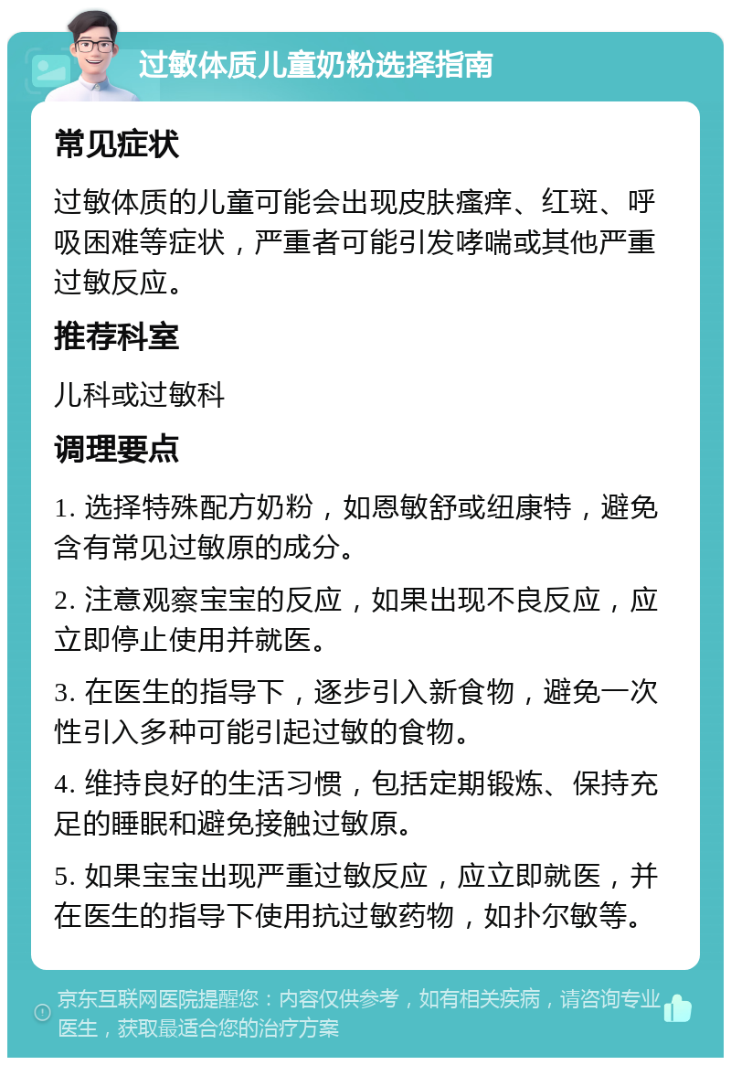 过敏体质儿童奶粉选择指南 常见症状 过敏体质的儿童可能会出现皮肤瘙痒、红斑、呼吸困难等症状，严重者可能引发哮喘或其他严重过敏反应。 推荐科室 儿科或过敏科 调理要点 1. 选择特殊配方奶粉，如恩敏舒或纽康特，避免含有常见过敏原的成分。 2. 注意观察宝宝的反应，如果出现不良反应，应立即停止使用并就医。 3. 在医生的指导下，逐步引入新食物，避免一次性引入多种可能引起过敏的食物。 4. 维持良好的生活习惯，包括定期锻炼、保持充足的睡眠和避免接触过敏原。 5. 如果宝宝出现严重过敏反应，应立即就医，并在医生的指导下使用抗过敏药物，如扑尔敏等。