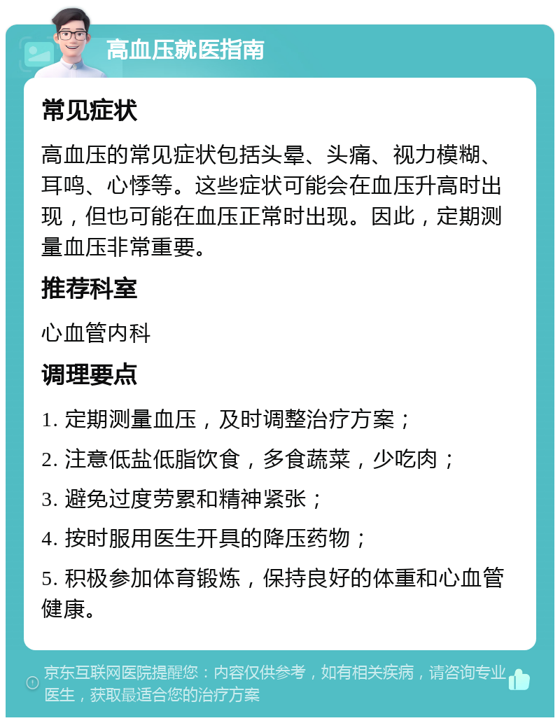 高血压就医指南 常见症状 高血压的常见症状包括头晕、头痛、视力模糊、耳鸣、心悸等。这些症状可能会在血压升高时出现，但也可能在血压正常时出现。因此，定期测量血压非常重要。 推荐科室 心血管内科 调理要点 1. 定期测量血压，及时调整治疗方案； 2. 注意低盐低脂饮食，多食蔬菜，少吃肉； 3. 避免过度劳累和精神紧张； 4. 按时服用医生开具的降压药物； 5. 积极参加体育锻炼，保持良好的体重和心血管健康。