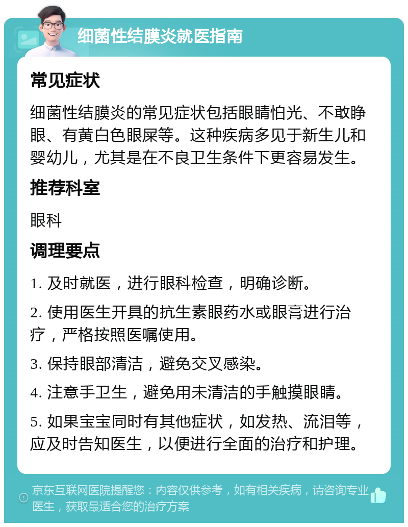 细菌性结膜炎就医指南 常见症状 细菌性结膜炎的常见症状包括眼睛怕光、不敢睁眼、有黄白色眼屎等。这种疾病多见于新生儿和婴幼儿，尤其是在不良卫生条件下更容易发生。 推荐科室 眼科 调理要点 1. 及时就医，进行眼科检查，明确诊断。 2. 使用医生开具的抗生素眼药水或眼膏进行治疗，严格按照医嘱使用。 3. 保持眼部清洁，避免交叉感染。 4. 注意手卫生，避免用未清洁的手触摸眼睛。 5. 如果宝宝同时有其他症状，如发热、流泪等，应及时告知医生，以便进行全面的治疗和护理。