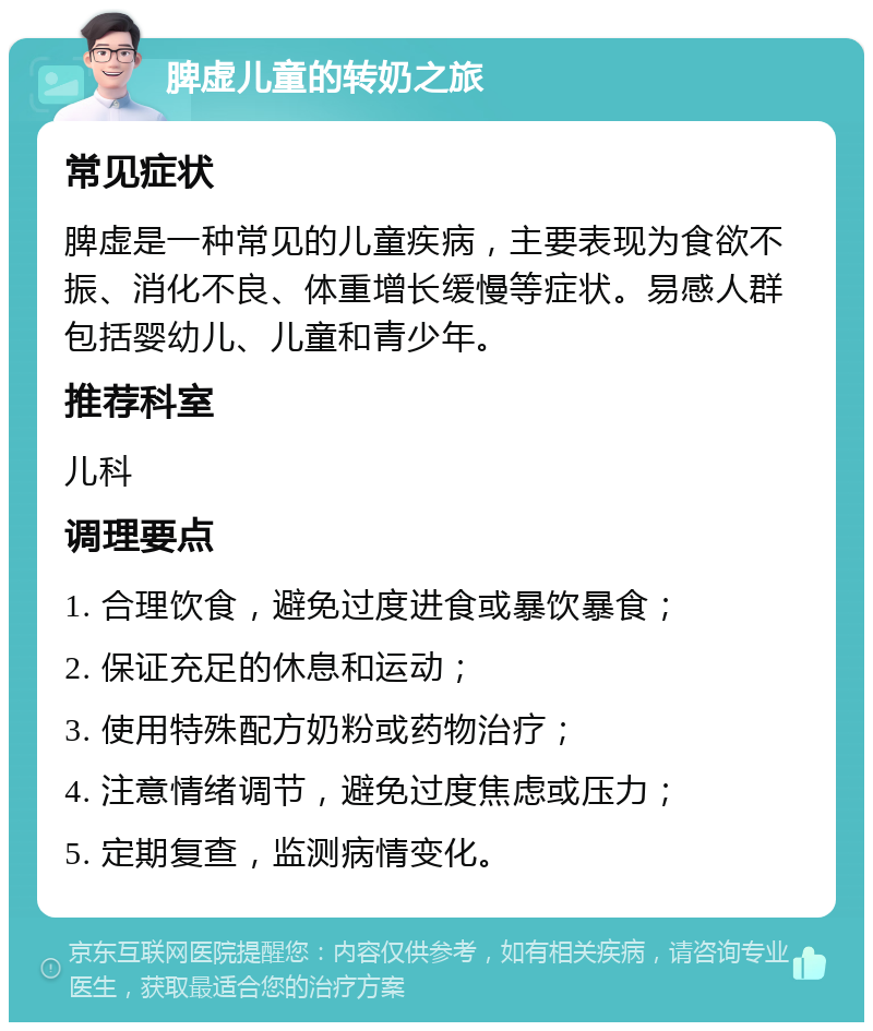 脾虚儿童的转奶之旅 常见症状 脾虚是一种常见的儿童疾病，主要表现为食欲不振、消化不良、体重增长缓慢等症状。易感人群包括婴幼儿、儿童和青少年。 推荐科室 儿科 调理要点 1. 合理饮食，避免过度进食或暴饮暴食； 2. 保证充足的休息和运动； 3. 使用特殊配方奶粉或药物治疗； 4. 注意情绪调节，避免过度焦虑或压力； 5. 定期复查，监测病情变化。