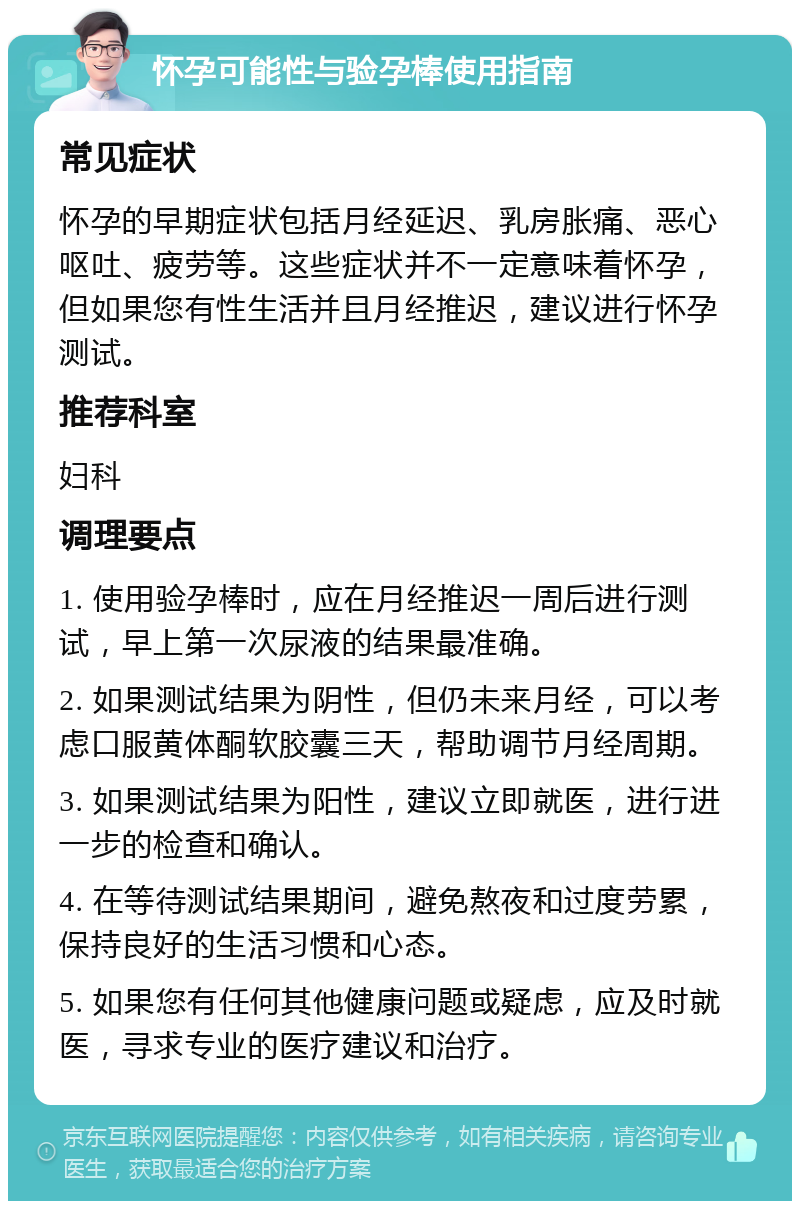 怀孕可能性与验孕棒使用指南 常见症状 怀孕的早期症状包括月经延迟、乳房胀痛、恶心呕吐、疲劳等。这些症状并不一定意味着怀孕，但如果您有性生活并且月经推迟，建议进行怀孕测试。 推荐科室 妇科 调理要点 1. 使用验孕棒时，应在月经推迟一周后进行测试，早上第一次尿液的结果最准确。 2. 如果测试结果为阴性，但仍未来月经，可以考虑口服黄体酮软胶囊三天，帮助调节月经周期。 3. 如果测试结果为阳性，建议立即就医，进行进一步的检查和确认。 4. 在等待测试结果期间，避免熬夜和过度劳累，保持良好的生活习惯和心态。 5. 如果您有任何其他健康问题或疑虑，应及时就医，寻求专业的医疗建议和治疗。