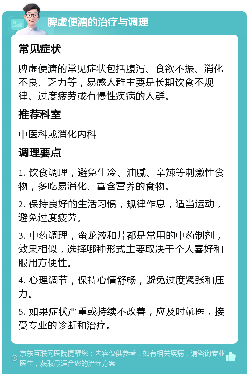 脾虚便溏的治疗与调理 常见症状 脾虚便溏的常见症状包括腹泻、食欲不振、消化不良、乏力等，易感人群主要是长期饮食不规律、过度疲劳或有慢性疾病的人群。 推荐科室 中医科或消化内科 调理要点 1. 饮食调理，避免生冷、油腻、辛辣等刺激性食物，多吃易消化、富含营养的食物。 2. 保持良好的生活习惯，规律作息，适当运动，避免过度疲劳。 3. 中药调理，蛮龙液和片都是常用的中药制剂，效果相似，选择哪种形式主要取决于个人喜好和服用方便性。 4. 心理调节，保持心情舒畅，避免过度紧张和压力。 5. 如果症状严重或持续不改善，应及时就医，接受专业的诊断和治疗。