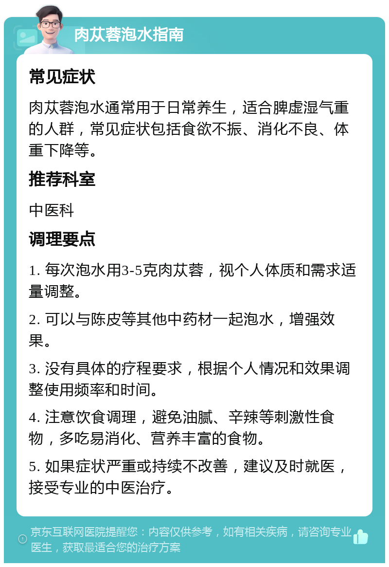 肉苁蓉泡水指南 常见症状 肉苁蓉泡水通常用于日常养生，适合脾虚湿气重的人群，常见症状包括食欲不振、消化不良、体重下降等。 推荐科室 中医科 调理要点 1. 每次泡水用3-5克肉苁蓉，视个人体质和需求适量调整。 2. 可以与陈皮等其他中药材一起泡水，增强效果。 3. 没有具体的疗程要求，根据个人情况和效果调整使用频率和时间。 4. 注意饮食调理，避免油腻、辛辣等刺激性食物，多吃易消化、营养丰富的食物。 5. 如果症状严重或持续不改善，建议及时就医，接受专业的中医治疗。